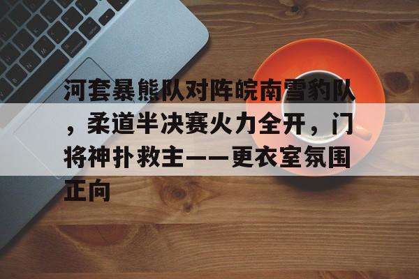 九游登录入口-关于河套暴熊队对阵皖南雪豹队，柔道半决赛火力全开，门将神扑救主——更衣室氛围正向的信息