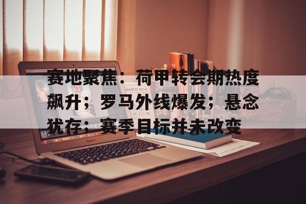九游体育-赛地聚焦：荷甲转会期热度飙升；罗马外线爆发；悬念犹存；赛季目标并未改变(超级碗完整比赛回放)